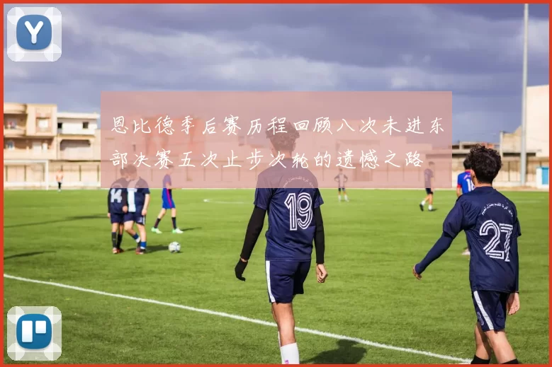 恩比德季后赛历程回顾八次未进东部决赛五次止步次轮的遗憾之路