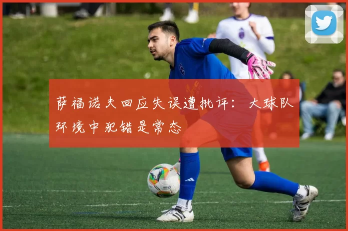 萨福诺夫回应失误遭批评：大球队环境中犯错是常态