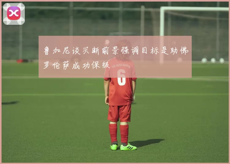 鲁加尼谈买断前景强调目标是助佛罗伦萨成功保级