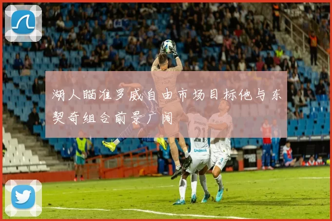 湖人瞄准罗威自由市场目标他与东契奇组合前景广阔