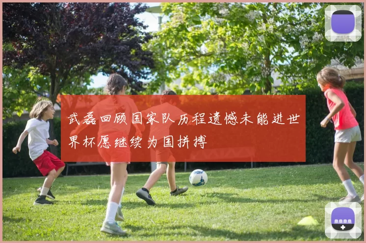 武磊回顾国家队历程遗憾未能进世界杯愿继续为国拼搏