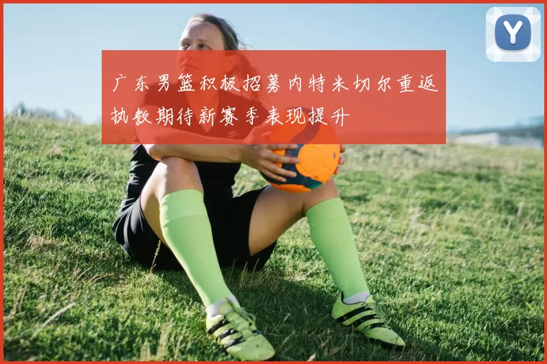 广东男篮积极招募内特米切尔重返执教期待新赛季表现提升