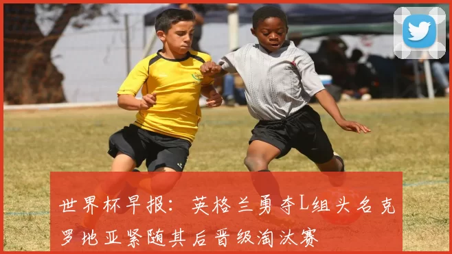 世界杯早报：英格兰勇夺L组头名克罗地亚紧随其后晋级淘汰赛