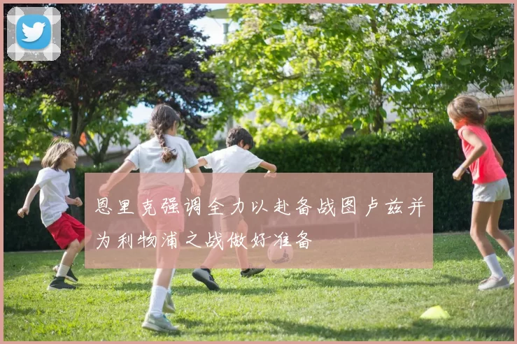 恩里克强调全力以赴备战图卢兹并为利物浦之战做好准备