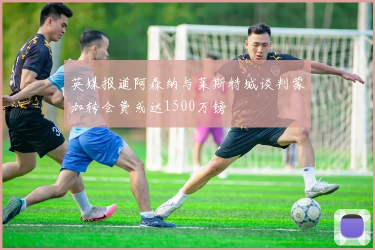 英媒报道阿森纳与莱斯特城谈判蒙加转会费或达1500万镑