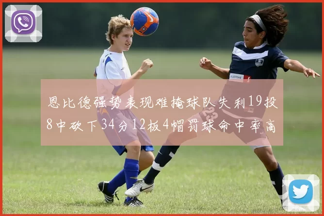 恩比德强势表现难掩球队失利19投8中砍下34分12板4帽罚球命中率高达84