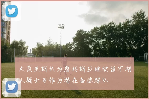 大莫里斯认为詹姆斯应继续留守湖人骑士可作为潜在备选球队