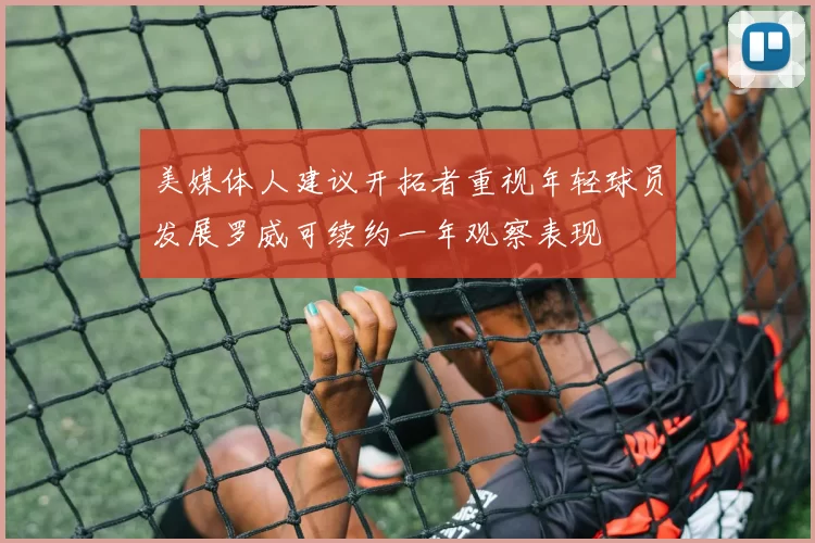 美媒体人建议开拓者重视年轻球员发展罗威可续约一年观察表现