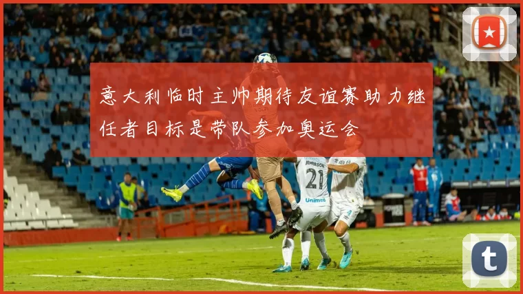 意大利临时主帅期待友谊赛助力继任者目标是带队参加奥运会