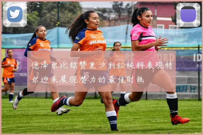 德泽尔比称赞里沙利松纯粹表现特尔迎来展现潜力的最佳时机