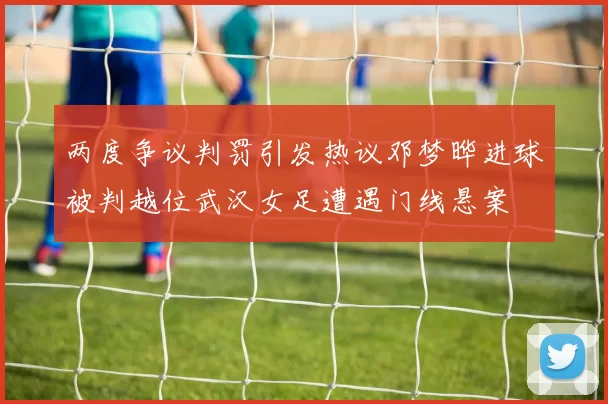 两度争议判罚引发热议邓梦晔进球被判越位武汉女足遭遇门线悬案