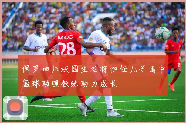 保罗回归校园生活将担任儿子高中篮球助理教练助力成长