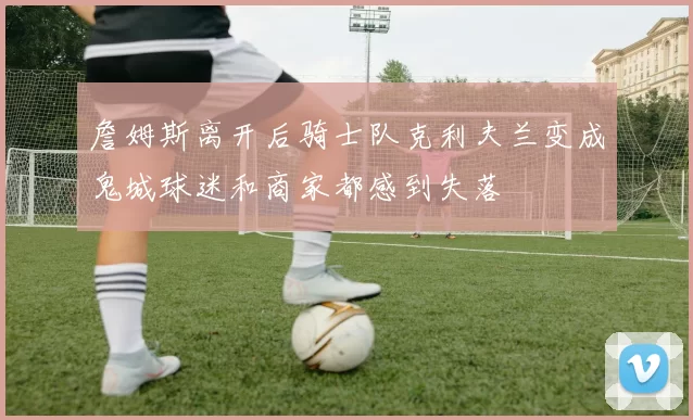 詹姆斯离开后骑士队克利夫兰变成鬼城球迷和商家都感到失落