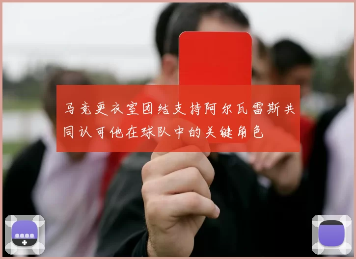 马竞更衣室团结支持阿尔瓦雷斯共同认可他在球队中的关键角色