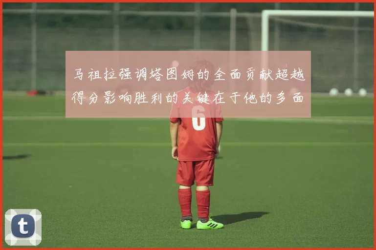 马祖拉强调塔图姆的全面贡献超越得分影响胜利的关键在于他的多面能力