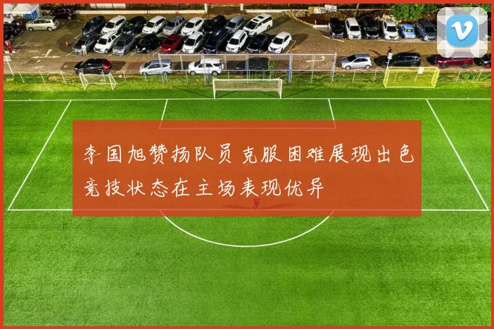 李国旭赞扬队员克服困难展现出色竞技状态在主场表现优异